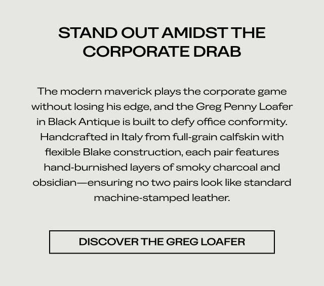 STAND OUT AMIDST THE CORPORATE DRAB The modern maverick plays the corporate game without losing his edge, and the Greg Penny Loafer in Black Antique is built to defy office conformity. Handcrafted in Italy from full-grain calfskin with flexible Blake construction, each pair features hand-burnished layers of smoky charcoal and obsidian—ensuring no two pairs look like standard machine-stamped leather. [DISCOVER THE GREG LOAFER]