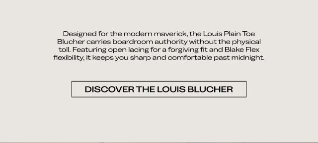 Designed for the modern maverick, the Louis Plain Toe Blucher carries boardroom authority without the physical toll. Featuring open lacing for a forgiving fit and Blake Flex flexibility, it keeps you sharp and comfortable past midnight. DISCOVER THE LOUIS BLUCHER Designed for the modern maverick, the Louis Plain Toe Blucher carries boardroom authority without the physical toll. Featuring open lacing for a forgiving fit and Blake Flex flexibility, it keeps you sharp and comfortable past midnight. DISCOVER THE LOUIS BLUCHER