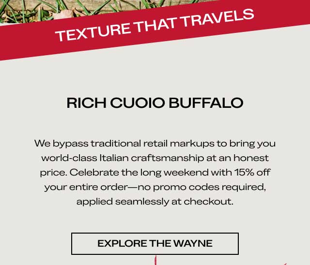 RICH CUOIO BUFFALO We bypass traditional retail markups to bring you world-class Italian craftsmanship at an honest price. Celebrate the long weekend with 15% off your entire order—no promo codes required, applied seamlessly at checkout. [EXPLORE THE WAYNE]