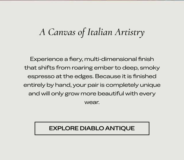 A Canvas of Italian Artistry Experience a fiery, multi-dimensional finish that shifts from roaring ember to deep, smoky espresso at the edges. Because it is finished entirely by hand, your pair is completely unique and will only grow more beautiful with every wear. Explore Diablo Antique