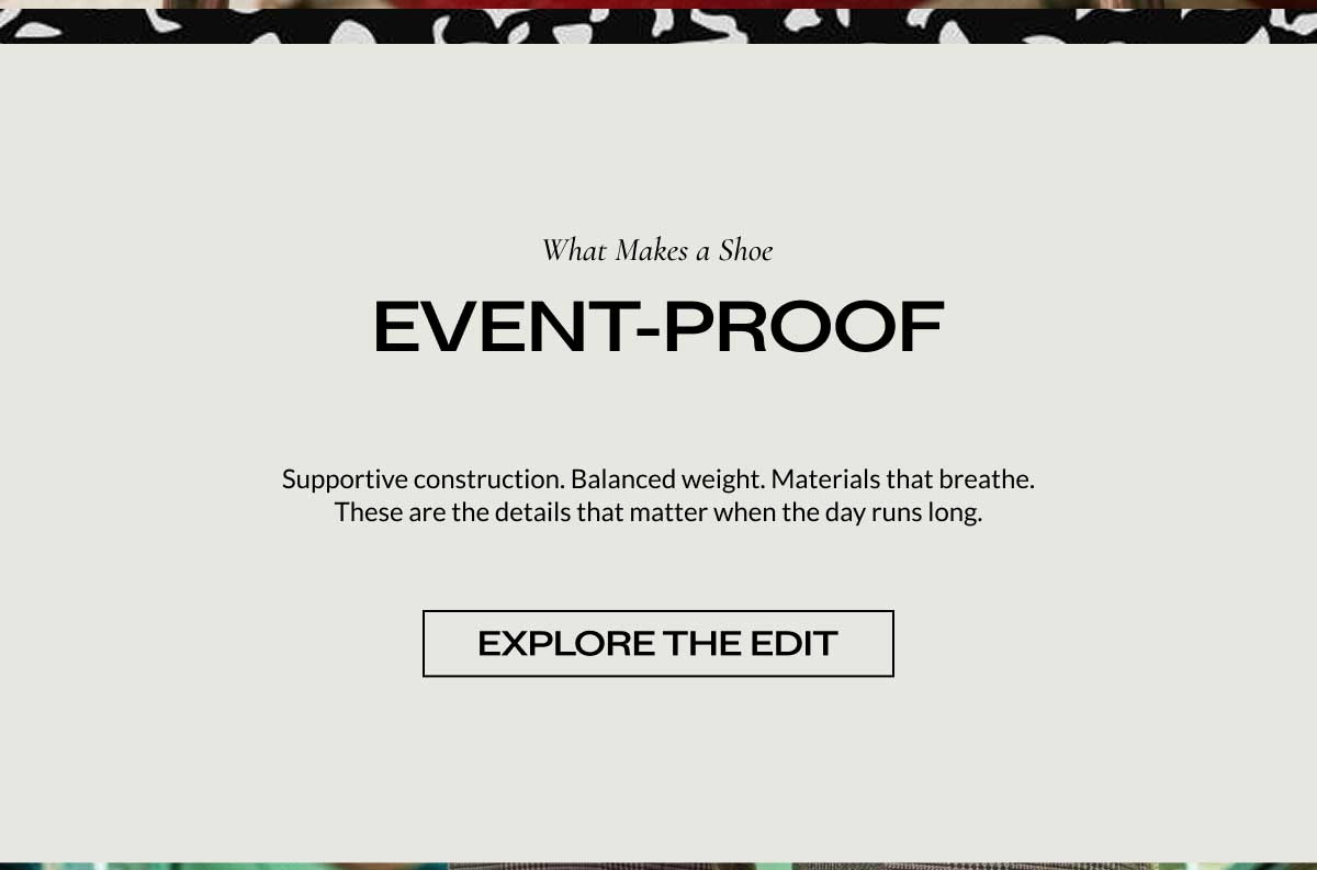 What Makes a Shoe  EVENT-PROOF Supportive construction. Balanced weight. Materials that breathe. These are the details that matter when the day runs long.  [ EXPLORE THE EDIT ]
