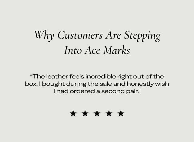 Why Customers Are Stepping Into Ace Marks "The leather feels incredible right out of the box. I bought during the sale and honestly wish I had ordered a second pair." ★★★★★ Why Customers Are Stepping Into Ace Marks "The leather feels incredible right out of the box. I bought during the sale and honestly wish I had ordered a second pair." ★★★★★