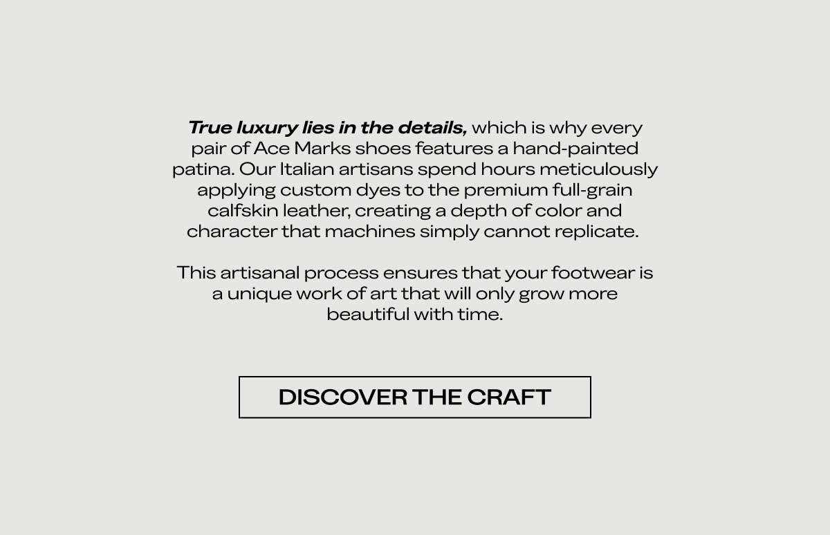 True luxury lies in the details, which is why every pair of Ace Marks shoes features a hand-painted patina. Our Italian artisans spend hours meticulously applying custom dyes to the premium full-grain calfskin leather, creating a depth of color and character that machines simply cannot replicate.  This artisanal process ensures that your footwear is a unique work of art that will only grow more beautiful with time.  DISCOVER THE CRAFT