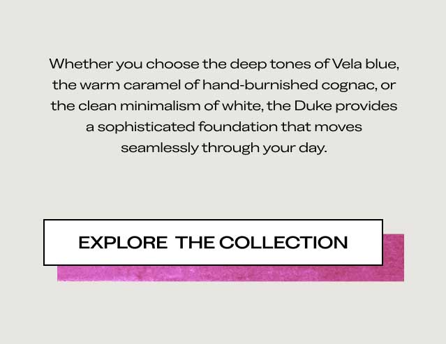 Whether you choose the deep tones of Vela blue, the warm caramel of hand-burnished cognac, or the clean minimalism of white, the Duke provides a sophisticated foundation that moves seamlessly through your day. [EXPLORE THE COLLECTION]