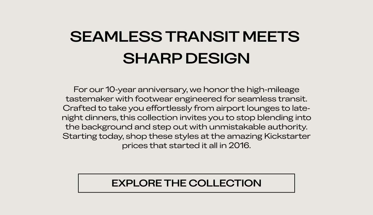 SEAMLESS TRANSIT MEETS  SHARP DESIGN  For our 10-year anniversary, we honor the high-mileage tastemaker with footwear engineered for seamless transit. Crafted to take you effortlessly from airport lounges to late-night dinners, this collection invites you to stop blending into the background and step out with unmistakable authority. Starting today, shop these styles at the amazing Kickstarter prices that started it all in 2013.  [EXPLORE THE COLLECTION]