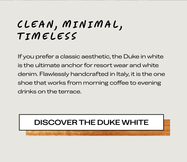 CLEAN, MINIMAL, TIMELESS If you prefer a classic aesthetic, the Duke in white is the ultimate anchor for resort wear and white denim. Flawlessly handcrafted in Italy, it is the one shoe that works from morning coffee to evening drinks on the terrace. [DISCOVER THE DUKE WHITE]