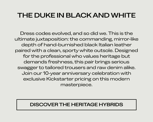 THE DUKE IN BLACK AND WHITE Dress codes evolved, and so did we. This is the ultimate juxtaposition: the commanding, mirror-like depth of hand-burnished black Italian leather paired with a clean, sporty white outsole. Designed for the professional who values heritage but demands freshness, this pair brings serious swagger to tailored trousers and raw denim alike. Join our 10-year anniversary celebration with exclusive Kickstarter pricing on this modern masterpiece. [DISCOVER THE HERITAGE HYBRIDS]