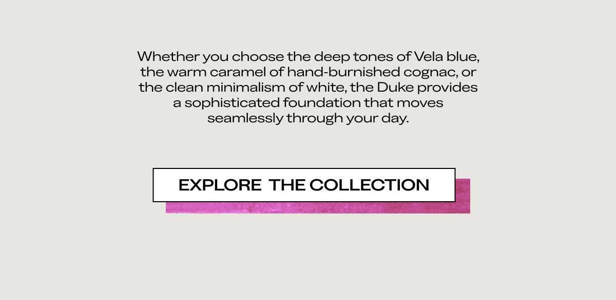 Whether you choose the deep tones of Vela blue, the warm caramel of hand-burnished cognac, or the clean minimalism of white, the Duke provides a sophisticated foundation that moves seamlessly through your day.  [EXPLORE THE COLLECTION]