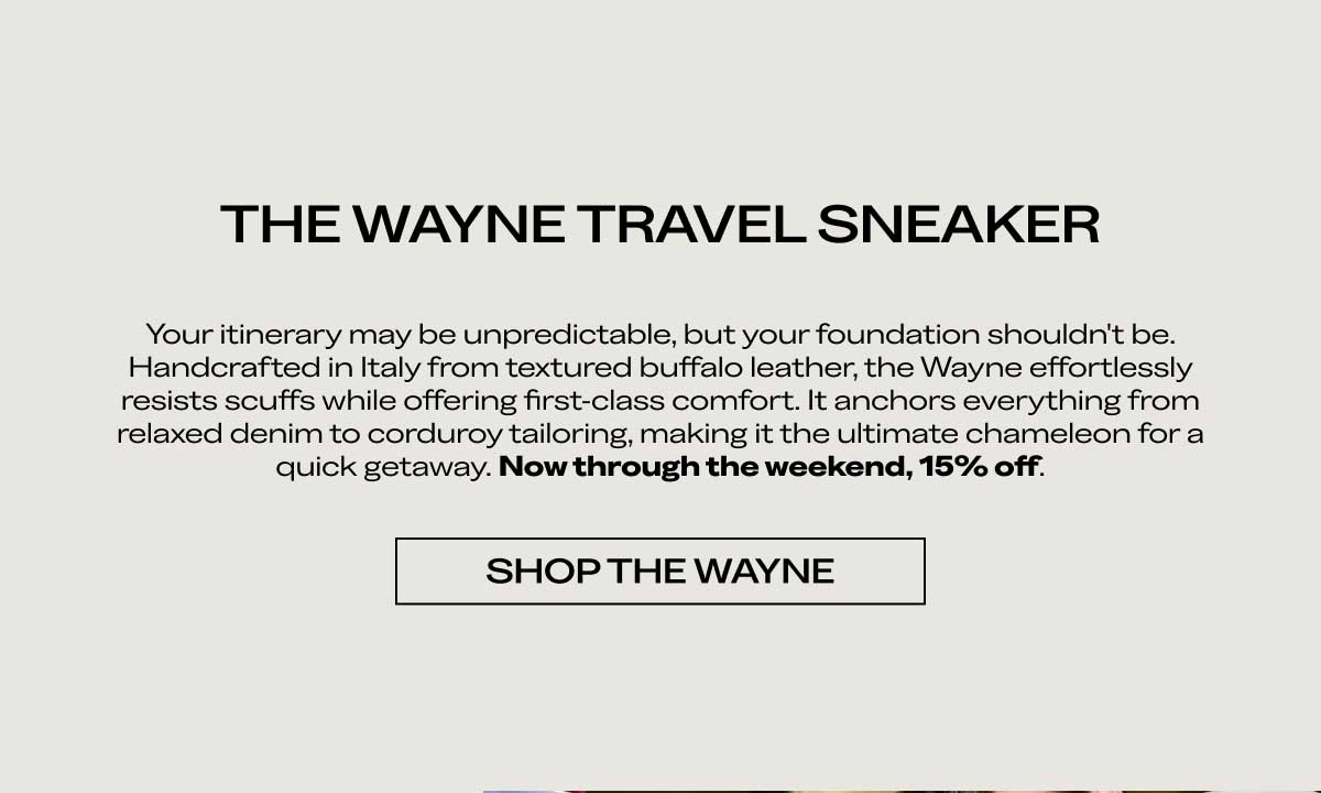 THE WAYNE TRAVEL SNEAKER Your itinerary may be unpredictable, but your foundation shouldn't be. Handcrafted in Italy from textured buffalo leather, the Wayne effortlessly resists scuffs while offering first-class comfort. It anchors everything from relaxed denim to corduroy tailoring, making it the ultimate chameleon for a quick getaway. Now through the weekend, 15% off.  [SHOP THE WAYNE]