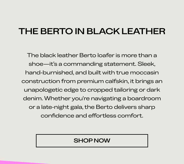 THE BERTO IN BLACK LEATHER The black leather Berto loafer is more than a shoe—it's a commanding statement. Sleek, hand-burnished, and built with true moccasin construction from premium calfskin, it brings an unapologetic edge to cropped tailoring or dark denim. Whether you're navigating a boardroom or a late-night gala, the Berto delivers sharp confidence and effortless comfort. [SHOP NOW]