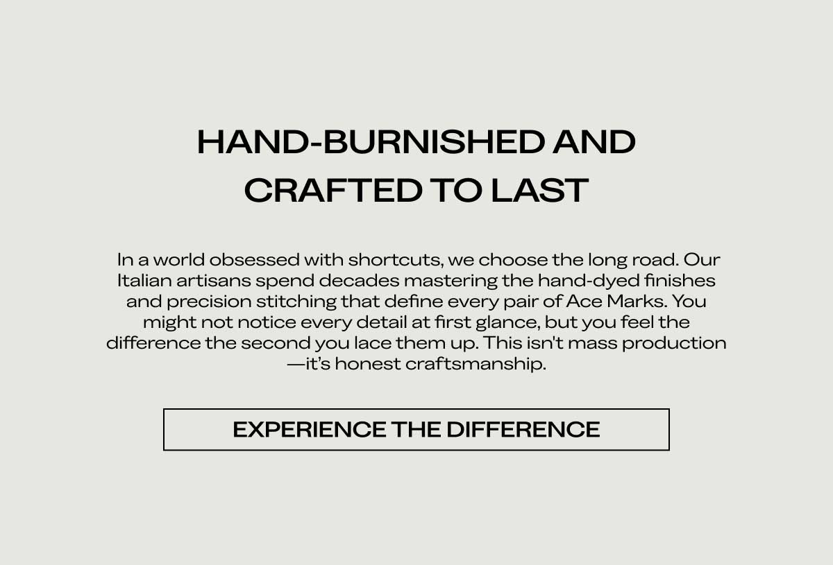 HAND-BURNISHED AND CRAFTED TO LAST In a world obsessed with shortcuts, we choose the long road. Our Italian artisans spend decades mastering the hand-dyed finishes and precision stitching that define every pair of Ace Marks. You might not notice every detail at first glance, but you feel the difference the second you lace them up. This isn't mass production—it's honest craftsmanship.  [EXPERIENCE THE DIFFERENCE]