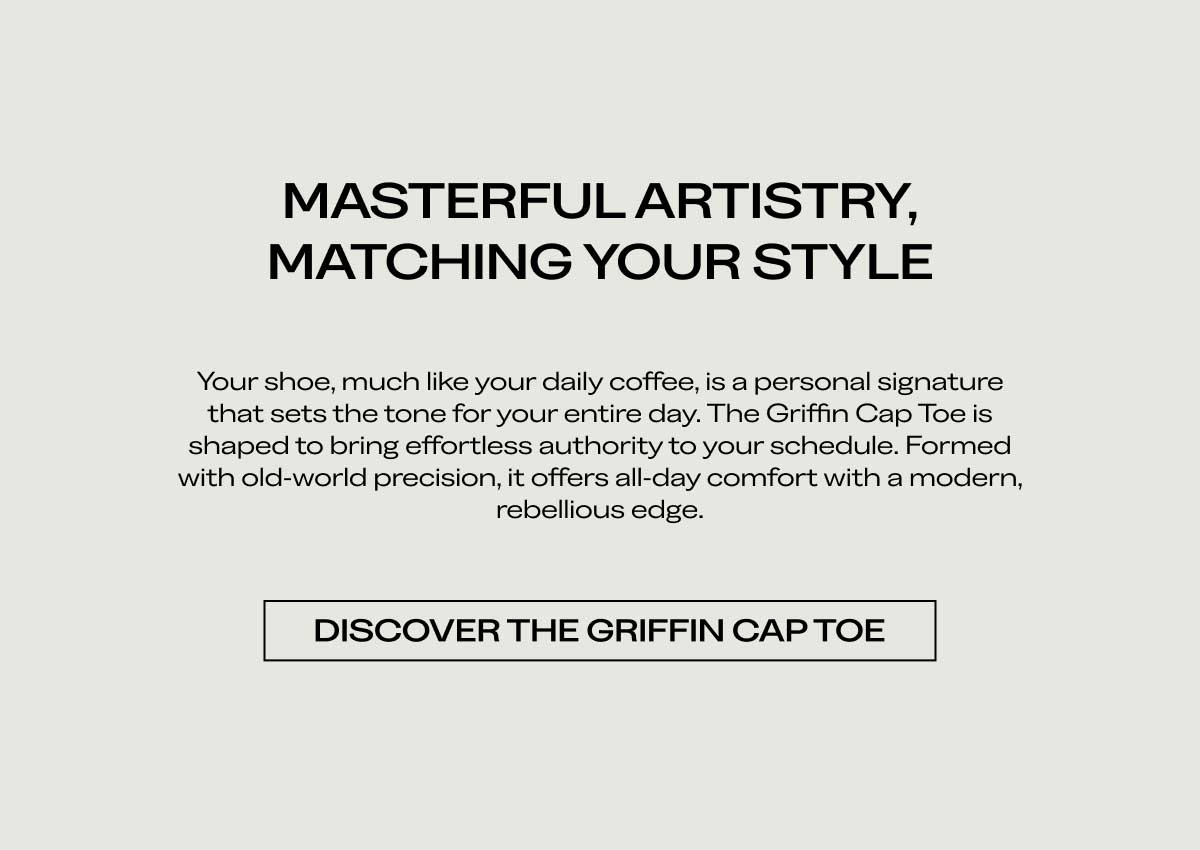 MASTERFUL ARTISTRY, MATCHING YOUR STYLE Your shoe, much like your daily coffee, is a personal signature that sets the tone for your entire day. The Griffin Cap Toe is shaped to bring effortless authority to your schedule. Formed with old-world precision, it offers all-day comfort with a modern, rebellious edge.  [DISCOVER THE GRIFFIN CAP TOE]