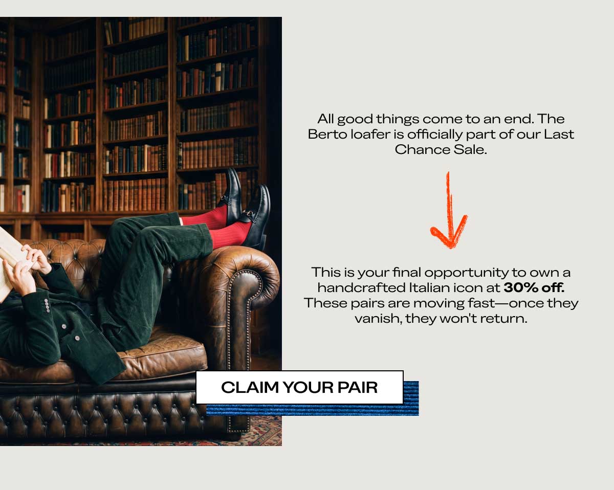 All good things come to an end. The Berto loafer is officially part of our Last Chance Sale.  This is your final opportunity to own a handcrafted Italian icon at 30% off. These pairs are moving fast—once they vanish, they won't return.  [CLAIM YOUR PAIR]