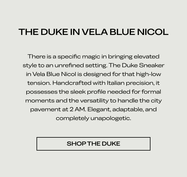 THE DUKE IN VELA BLUE NICOL There is a specific magic in bringing elevated style to an unrefined setting. The Duke Sneaker in Vela Blue Nicol is designed for that high-low tension. Handcrafted with Italian precision, it possesses the sleek profile needed for formal moments and the versatility to handle the city pavement at 2 AM. Elegant, adaptable, and completely unapologetic. [SHOP THE DUKE]