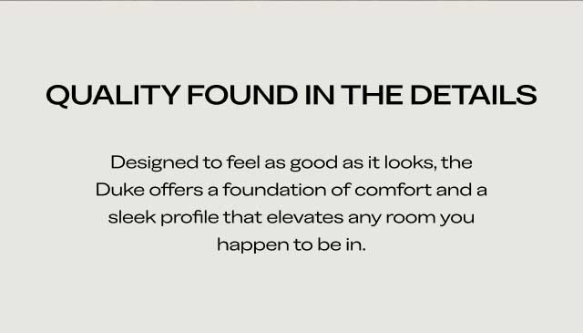 QUALITY FOUND IN THE DETAILS Designed to feel as good as it looks, the Duke offers a foundation of comfort and a sleek profile that elevates any room you happen to be in.