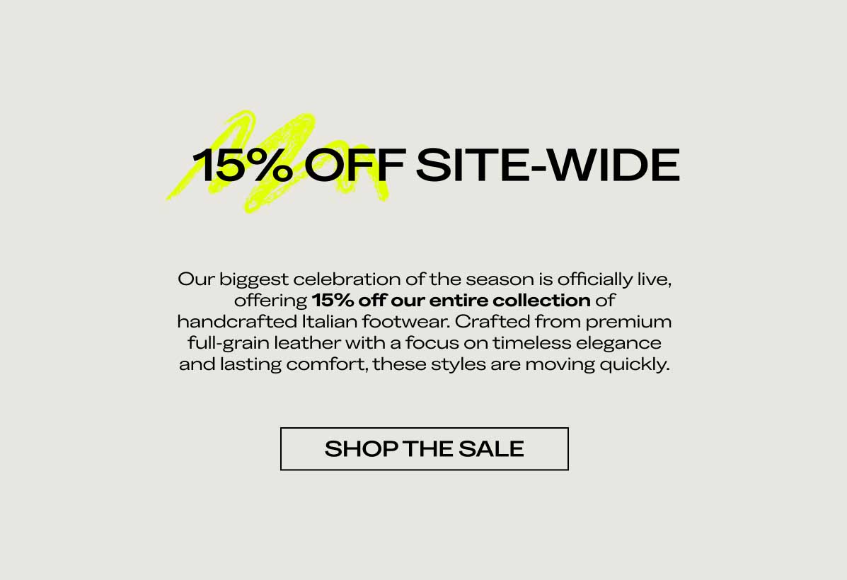 15% OFF SITE-WIDE Our biggest celebration of the season is officially live, offering 15% off our entire collection of handcrafted Italian footwear. Crafted from premium full-grain leather with a focus on timeless elegance and lasting comfort, these styles are moving quickly.  [SHOP THE SALE]