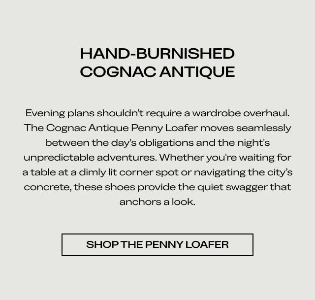 HAND-BURNISHED COGNAC ANTIQUE Evening plans shouldn't require a wardrobe overhaul. The Cognac Antique Penny Loafer moves seamlessly between the day's obligations and the night's unpredictable adventures. Whether you're waiting for a table at a dimly lit corner spot or navigating the city's concrete, these shoes provide the quiet swagger that anchors a look. [SHOP THE PENNY LOAFER]