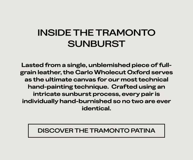 INSIDE THE TRAMONTO SUNBURST Lasted from a single, unblemished piece of full-grain leather, the Carlo Wholecut Oxford serves as the ultimate canvas for our most technical hand-painting technique. Crafted using an intricate sunburst process, every pair is individually hand-burnished so no two are ever identical. [DISCOVER THE TRAMONTO PATINA]