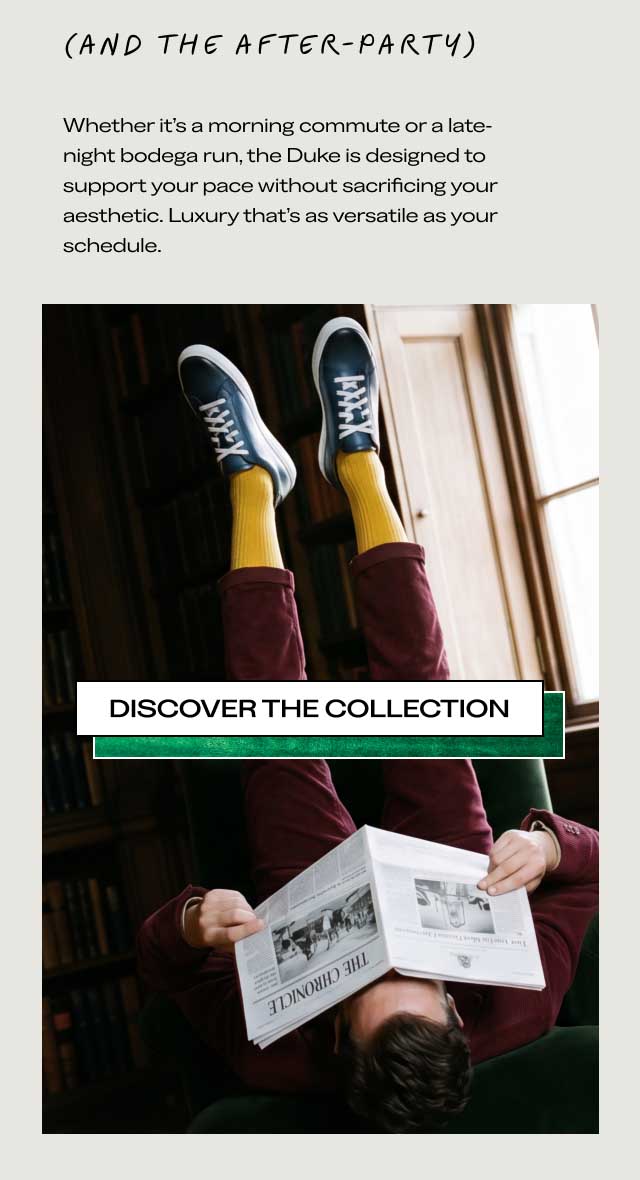 (AND THE AFTER-PARTY) Whether it’s a morning commute or a late-night bodega run, the Duke is designed to support your pace without sacrificing your aesthetic. Luxury that’s as versatile as your schedule. [DISCOVER THE COLLECTION]