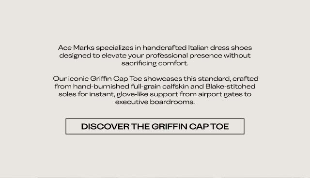 Ace Marks specializes in handcrafted Italian dress shoes designed to elevate your professional presence without sacrificing comfort. Our iconic Griffin Cap Toe showcases this standard, crafted from hand-burnished full-grain calfskin and Blake-stitched soles for instant, glove-like support from airport gates to executive boardrooms. [DISCOVER THE GRIFFIN CAP TOE]