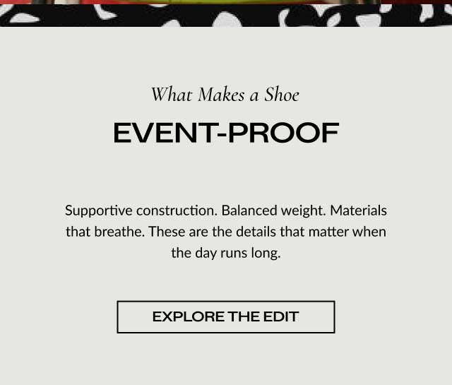 What Makes a Shoe EVENT-PROOF Supportive construction. Balanced weight. Materials that breathe. These are the details that matter when the day runs long. [ EXPLORE THE EDIT ]