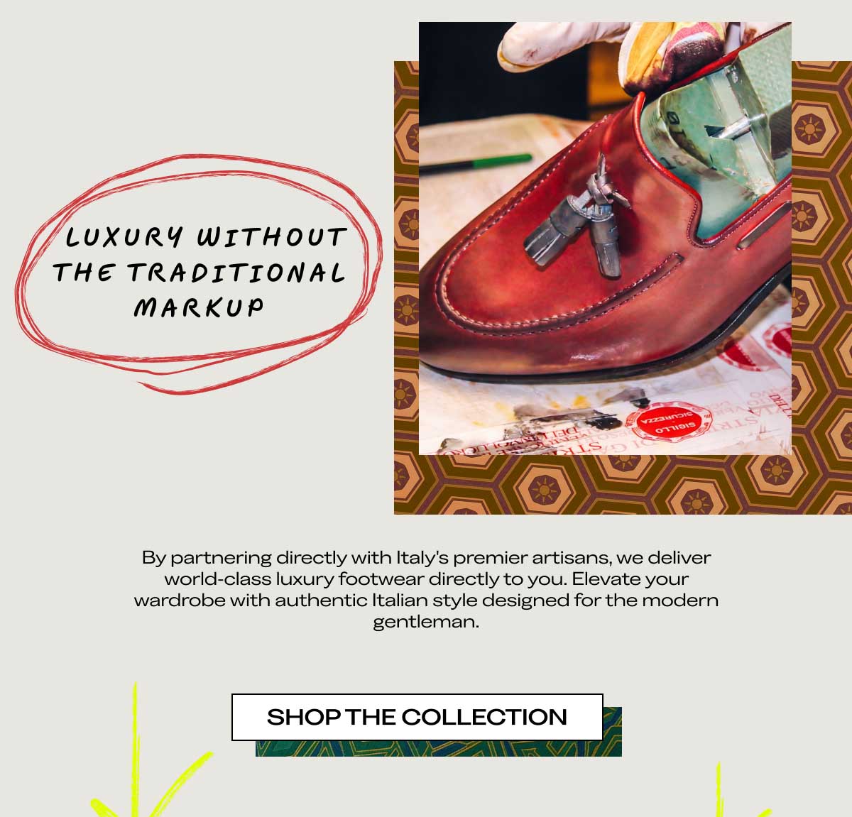 LUXURY WITHOUT THE TRADITIONAL MARKUP  By partnering directly with Italy's premier artisans, we deliver world-class luxury footwear directly to you. Elevate your wardrobe with authentic Italian style designed for the modern gentleman.  [SHOP THE COLLECTION]