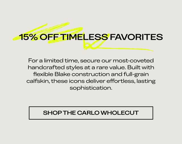 15% OFF TIMELESS FAVORITES For a limited time, secure our most-coveted handcrafted styles at a rare value. Built with flexible Blake construction and full-grain calfskin, these icons deliver effortless, lasting sophistication. [SHOP THE CARLO WHOLECUT]