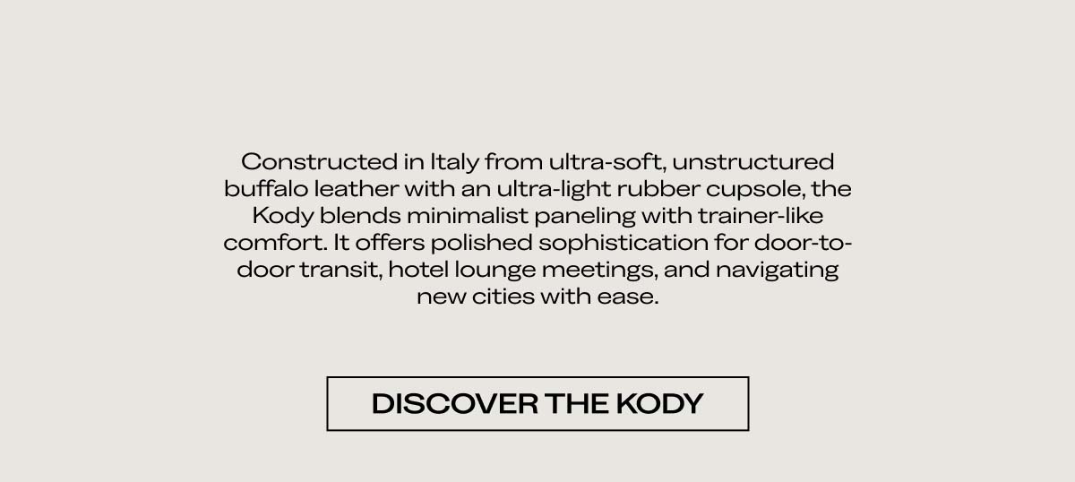 Constructed in Italy from ultra-soft, unstructured buffalo leather with an ultra-light rubber cupsole, the Kody blends minimalist paneling with trainer-like comfort. It offers polished sophistication for door-to-door transit, hotel lounge meetings, and navigating new cities with ease.  [DISCOVER THE KODY]