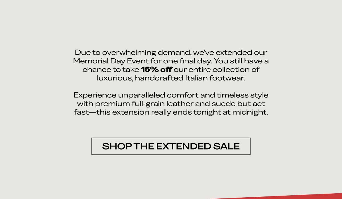 Due to overwhelming demand, we've extended our Memorial Day Event for one final day. You still have a chance to take 15% off our entire collection of luxurious, handcrafted Italian footwear.  Experience unparalleled comfort and timeless style with premium full-grain leather and suede but act fast—this extension really ends tonight at midnight.  [SHOP THE EXTENDED SALE]