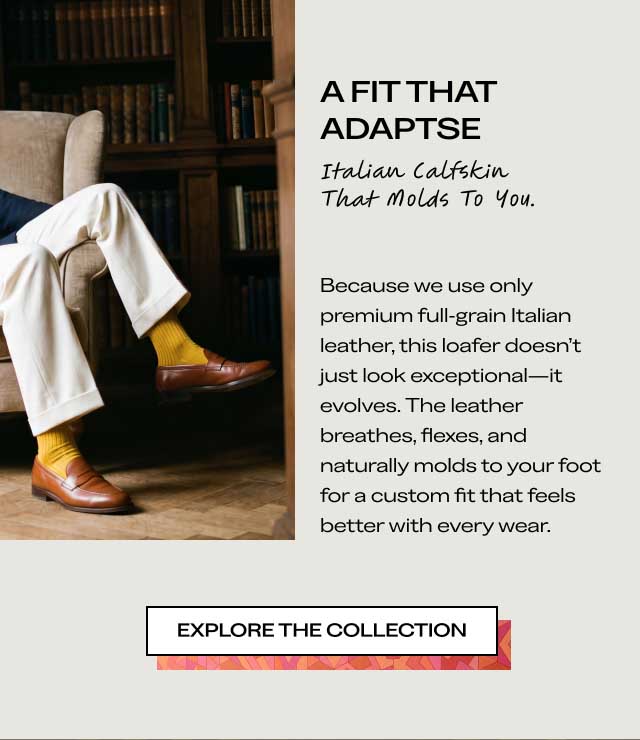A FIT THAT ADAPTS Italian Calfskin That Molds To You. Because we use only premium full-grain Italian leather, this loafer doesn't just look exceptional—it evolves. The leather breathes, flexes, and naturally molds to your foot for a custom fit that feels better with every wear. [EXPLORE THE COLLECTION]