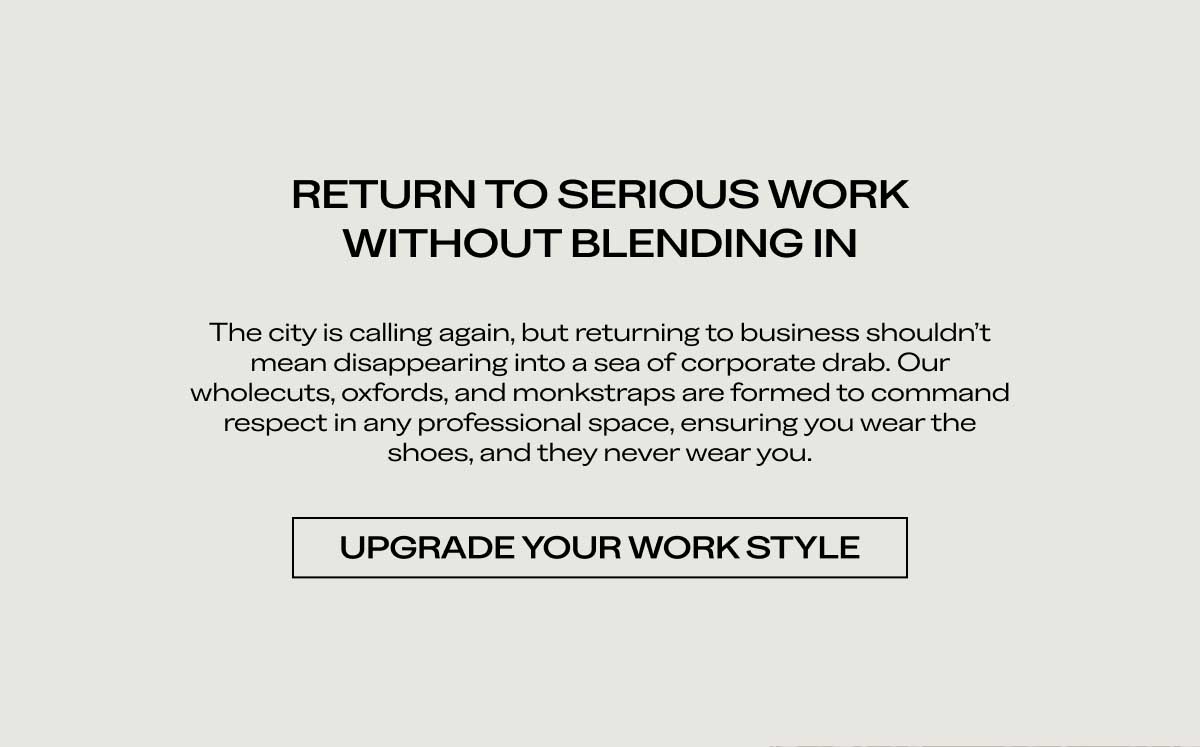 RETURN TO SERIOUS WORK WITHOUT BLENDING IN The city is calling again, but returning to business shouldn't mean disappearing into a sea of corporate drab. Our wholecuts, oxfords, and monkstraps are formed to command respect in any professional space, ensuring you wear the shoes, and they never wear you.  [UPGRADE YOUR WORK STYLE]