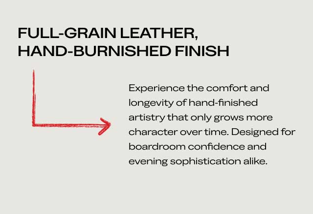 FULL-GRAIN LEATHER, HAND-BURNISHED FINISH Experience the comfort and longevity of hand-finished artistry that only grows more character over time. Designed for boardroom confidence and evening sophistication alike. FULL-GRAIN LEATHER, HAND-BURNISHED FINISH Experience the comfort and longevity of hand-finished artistry that only grows more character over time. Designed for boardroom confidence and evening sophistication alike.