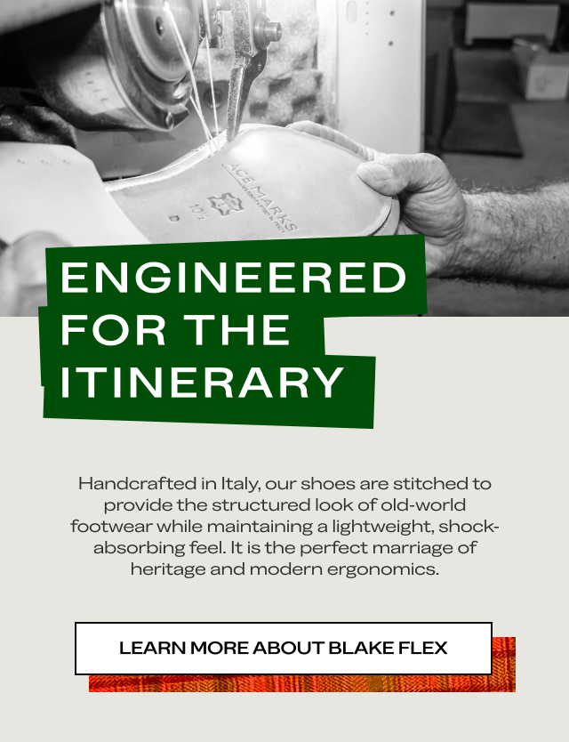 Engineered for the Itinerary Handcrafted in Italy, our shoes are stitched to provide the structured look of old-world footwear while maintaining a lightweight, shock-absorbing feel. It is the perfect marriage of heritage and modern ergonomics. Learn More About Blake Flex Shop the Collection