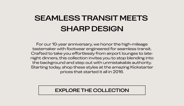 SEAMLESS TRANSIT MEETS SHARP DESIGN For our 10-year anniversary, we honor the high-mileage tastemaker with footwear engineered for seamless transit. Crafted to take you effortlessly from airport lounges to late-night dinners, this collection invites you to stop blending into the background and step out with unmistakable authority. Starting today, shop these styles at the amazing Kickstarter prices that started it all in 2013. [EXPLORE THE COLLECTION]