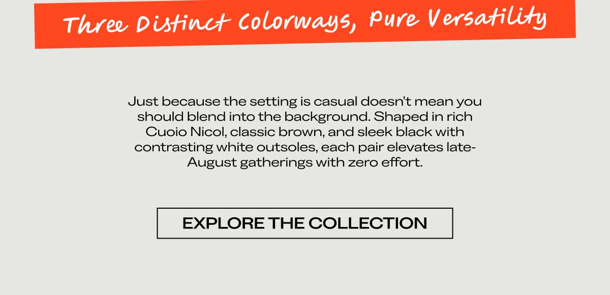 Three Distinct Colorways, Pure Versatility  Just because the setting is casual doesn't mean you should blend into the background. Shaped in rich Cuoio Nicol, classic brown, and sleek black with contrasting white outsoles, each pair elevates late-August gatherings with zero effort.  [EXPLORE THE COLLECTION]