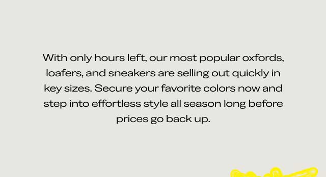 With only hours left, our most popular oxfords, loafers, and sneakers are selling out quickly in key sizes. Secure your favorite colors now and step into effortless style all season long before prices go back up. With only hours left, our most popular oxfords, loafers, and sneakers are selling out quickly in key sizes. Secure your favorite colors now and step into effortless style all season long before prices go back up.