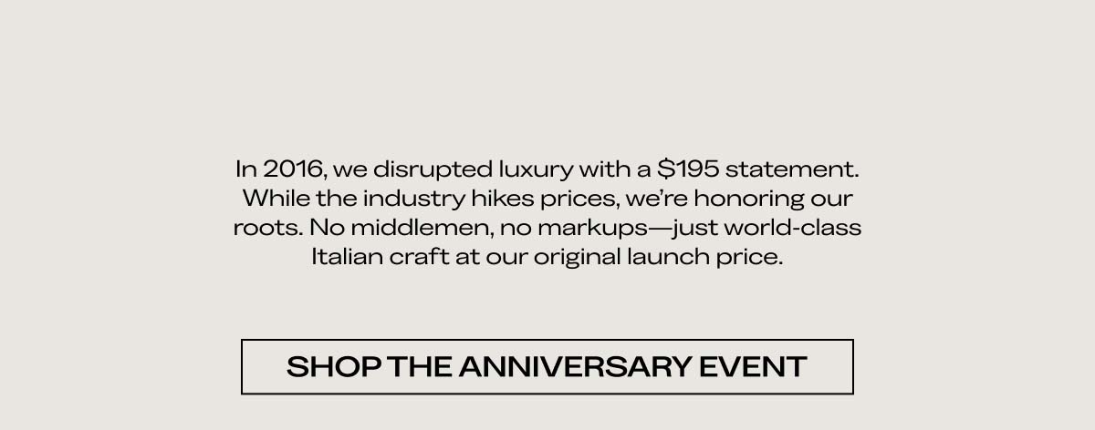 In 2016, we disrupted luxury with a $195 statement. While the industry hikes prices, we’re honoring our roots. No middlemen, no markups—just world-class Italian craft at our original launch price. SHOP THE ANNIVERSARY EVENT