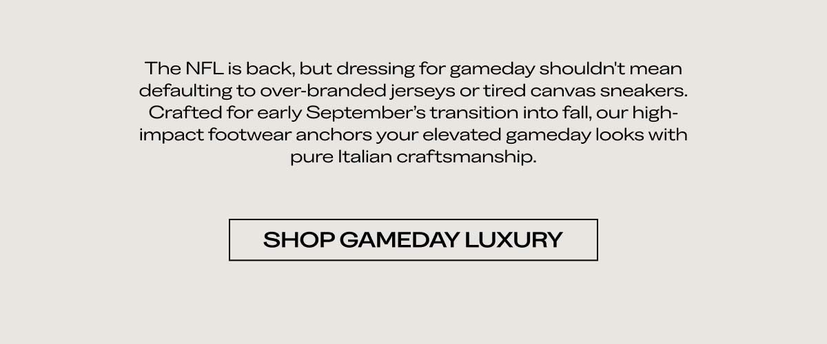 The NFL is back, but dressing for gameday shouldn't mean defaulting to over-branded jerseys or tired canvas sneakers. Crafted for early September's transition into fall, our high-impact footwear anchors your elevated gameday looks with pure Italian craftsmanship.  [SHOP GAMEDAY LUXURY]