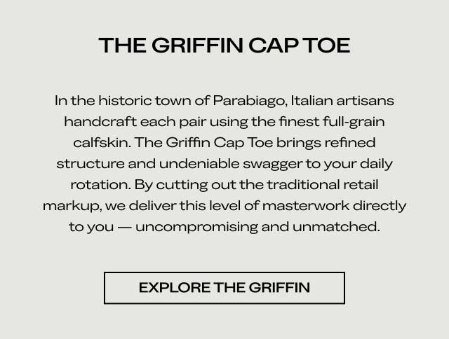 THE GRIFFIN CAP TOE In the historic town of Parabiago, Italian artisans handcraft each pair using the finest full-grain calfskin. The Griffin Cap Toe brings refined structure and undeniable swagger to your daily rotation. By cutting out the traditional retail markup, we deliver this level of masterwork directly to you — uncompromising and unmatched. [EXPLORE THE GRIFFIN]
