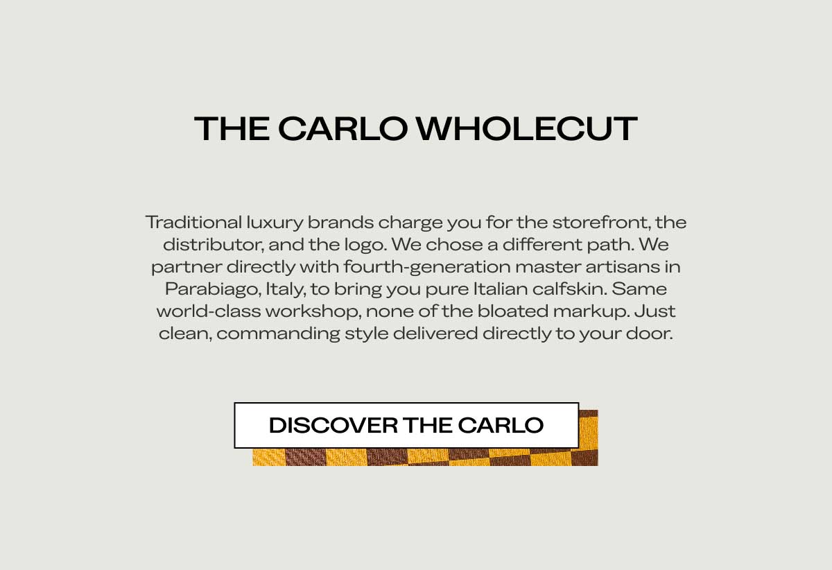 THE CARLO WHOLECUT Traditional luxury brands charge you for the storefront, the distributor, and the logo. We chose a different path. We partner directly with fourth-generation master artisans in Parabiago, Italy, to bring you pure Italian calfskin. Same world-class workshop, none of the bloated markup. Just clean, commanding style delivered directly to your door.  [DISCOVER THE CARLO]