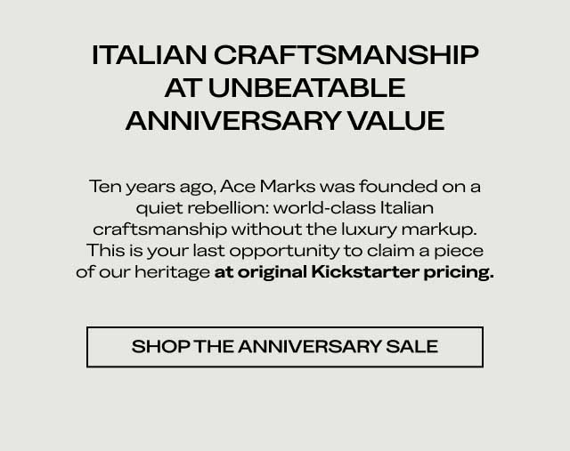 ITALIAN CRAFTSMANSHIP AT UNBEATABLE ANNIVERSARY VALUE Ten years ago, Ace Marks was founded on a quiet rebellion: world-class Italian craftsmanship without the luxury markup. This is your last opportunity to claim a piece of our heritage at original Kickstarter pricing. [SHOP THE ANNIVERSARY SALE]