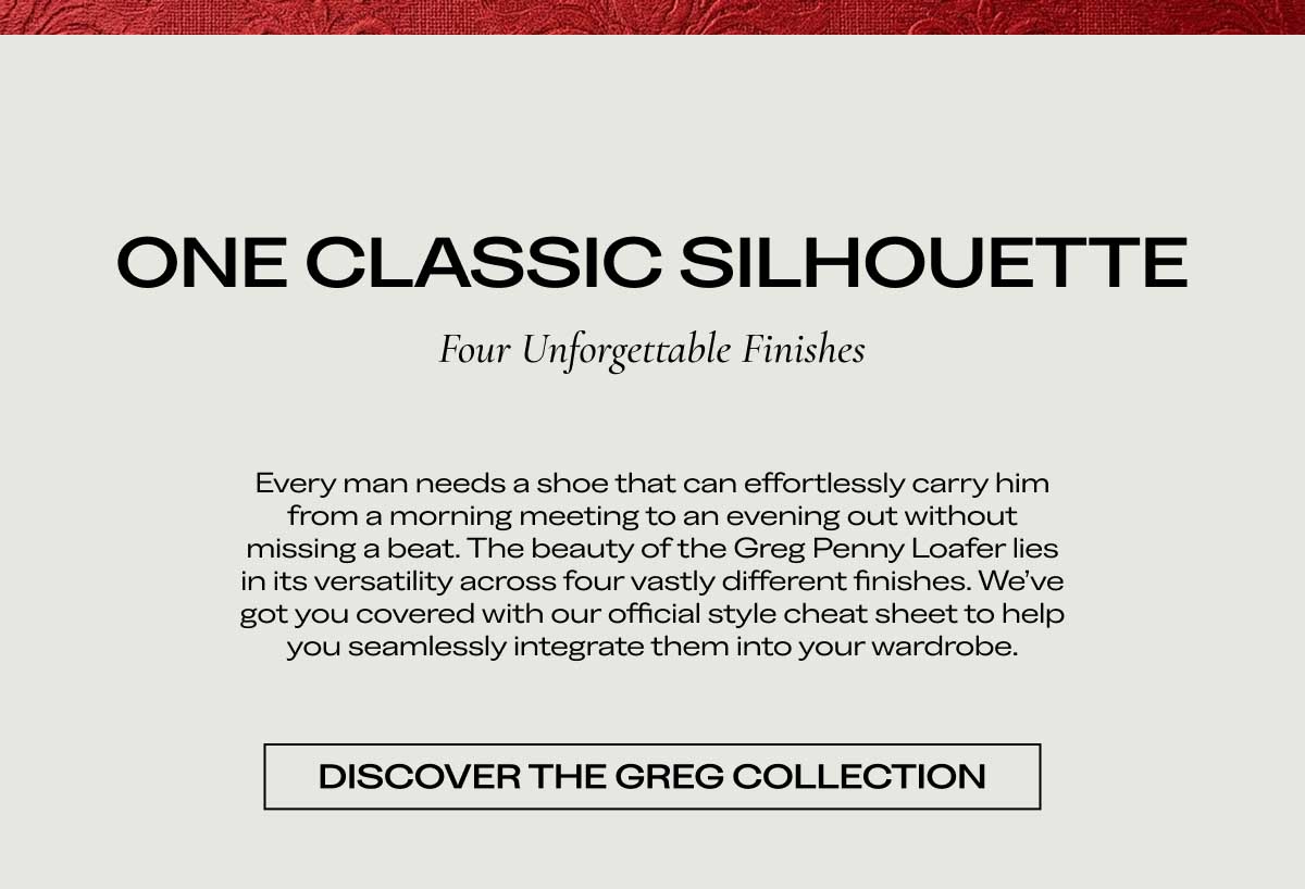 ONE CLASSIC SILHOUETTE Four Unforgettable Finishes  Every man needs a shoe that can effortlessly carry him from a morning meeting to an evening out without missing a beat. The beauty of the Greg Penny Loafer lies in its versatility across four vastly different finishes. We’ve got you covered with our official style cheat sheet to help you seamlessly integrate them into your wardrobe.  [DISCOVER THE GREG COLLECTION]