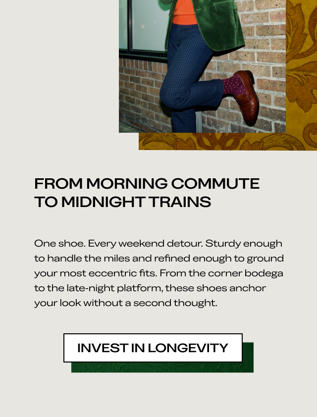 FROM MORNING COMMUTE TO MIDNIGHT TRAINS One shoe. Every weekend detour. Sturdy enough to handle the miles and refined enough to ground your most eccentric fits. From the corner bodega to the late-night platform, these shoes anchor your look without a second thought. [INVEST IN LONGEVITY]