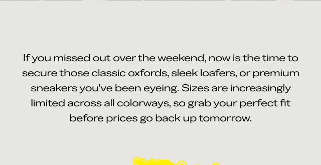 If you missed out over the weekend, now is the time to secure those dress shoes, dress sneakers, or premium loafers you’ve been eyeing. Sizes are increasingly limited across all colorways, so grab your perfect fit before prices go back up tomorrow. If you missed out over the weekend, now is the time to secure those dress shoes, dress sneakers, or premium loafers you’ve been eyeing. Sizes are increasingly limited across all colorways, so grab your perfect fit before prices go back up tomorrow.