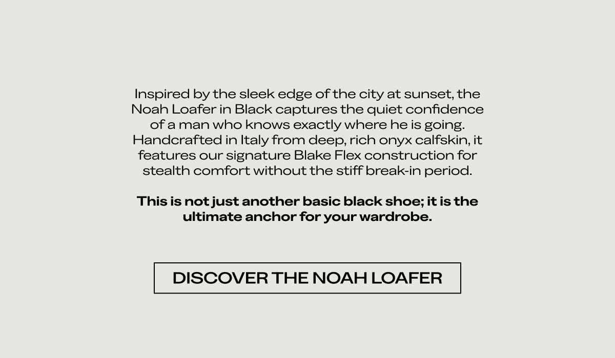 Inspired by the sleek edge of the city at sunset, the Noah Loafer in Black captures the quiet confidence of a man who knows exactly where he is going. Handcrafted in Italy from deep, rich onyx calfskin, it features our signature Blake Flex construction for stealth comfort without the stiff break-in period.  This is not just another basic black shoe; it is the ultimate anchor for your wardrobe.  [DISCOVER THE NOAH LOAFER]