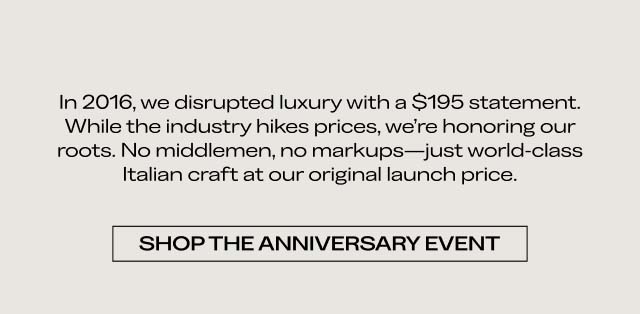 In 2016, we disrupted luxury with a $195 statement. While the industry hikes prices, we’re honoring our roots. No middlemen, no markups—just world-class Italian craft at our original launch price. SHOP THE ANNIVERSARY EVENT