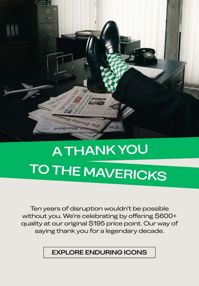 A THANK YOU TO THE MAVERICKS. Ten years of disruption wouldn’t be possible without you. We’re celebrating by offering $600+ quality at our original $195 price point. Our way of saying thank you for a legendary decade. EXPLORE ENDURING ICONS