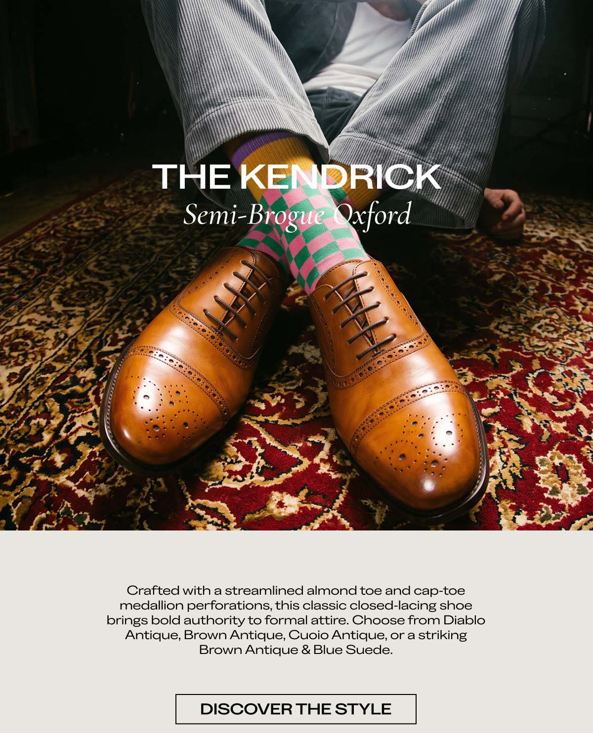 THE KENDRICK  Semi-Brogue Oxford  Crafted with a streamlined almond toe and subtle medallion perforations, this classic closed-lacing shoe brings bold authority to formal attire. Choose from Diablo Antique, Brown Antique, Cuoio Antique, or a striking Brown Antique & Blue Suede.  [DISCOVER THE STYLE]