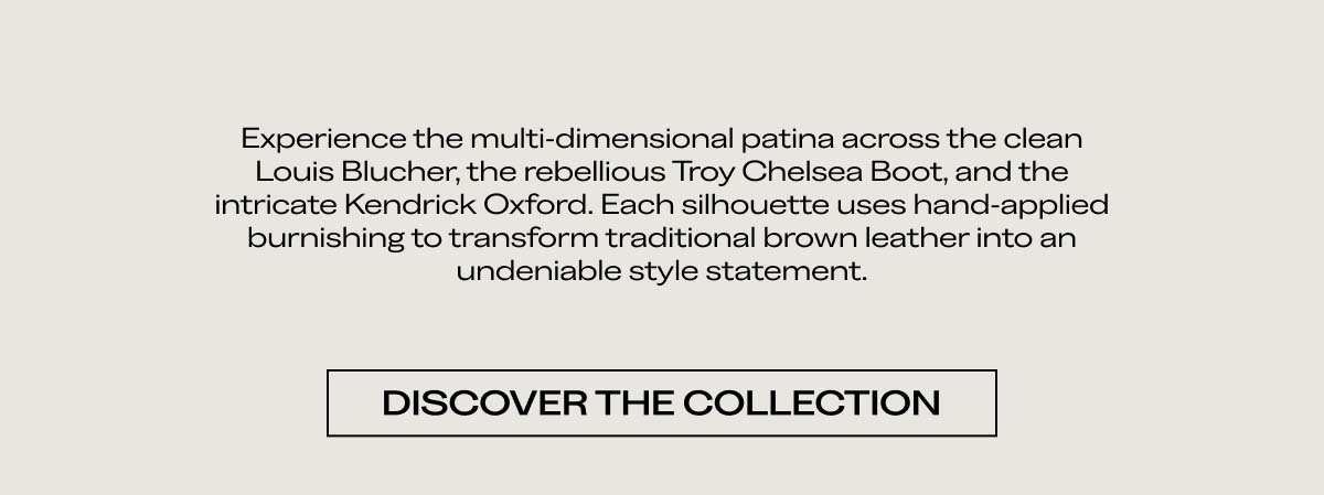 Experience the multi-dimensional patina across the clean Louis Blucher, the rebellious Troy Chelsea Boot, and the intricate Kendrick Oxford. Each silhouette uses hand-applied burnishing to transform traditional brown leather into an undeniable style statement.   DISCOVER THE COLLECTION