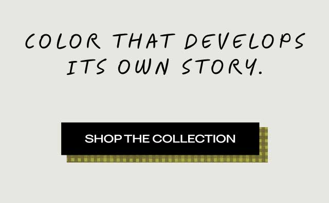 COLOR THAT DEVELOPS ITS OWN STORY. [ SHOP THE COLLECTION ]